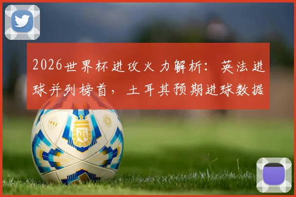 2026世界杯进攻火力解析:英法进球并列榜首,土耳其预期进球数据揭示潜在黑马