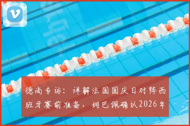 德尚专访:详解法国国庆日对阵西班牙赛前准备,姆巴佩确认2026年状态已至100%