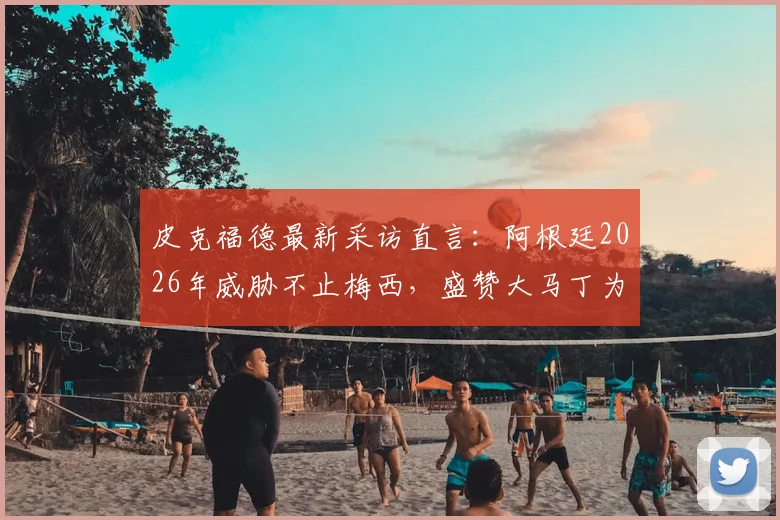 皮克福德最新采访直言:阿根廷2026年威胁不止梅西,盛赞大马丁为顶级门将,英格兰需警惕