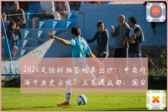 2026足协杯抽签结果出炉：申花对海牛历史占优？玉昆遇成都，国安客战大连，关键看点与晋级前景分析