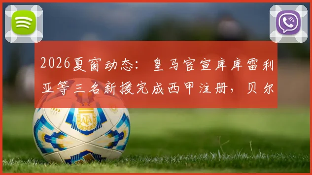 2026夏窗动态：皇马官宣库库雷利亚等三名新援完成西甲注册，贝尔纳多·席尔瓦暂未注册原因何在
