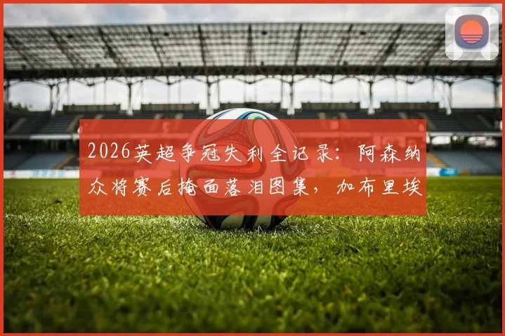 2026英超争冠失利全记录：阿森纳众将赛后掩面落泪图集，加布里埃尔、拉亚更衣室自责瞬间曝光