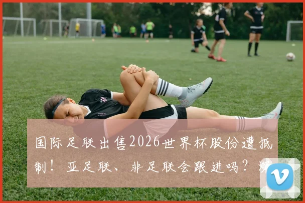 国际足联出售2026世界杯股份遭抵制!亚足联、非足联会跟进吗?深度剖析背后博弈