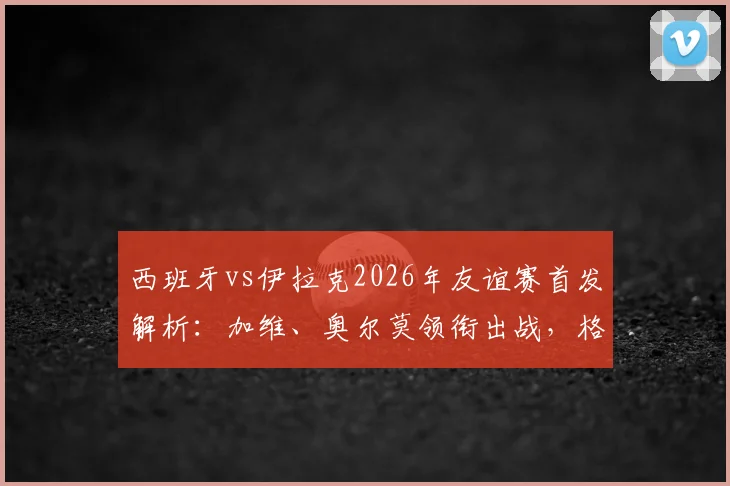 西班牙vs伊拉克2026年友谊赛首发解析：加维、奥尔莫领衔出战，格里马尔多入选关键看点