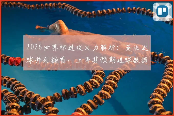 2026世界杯进攻火力解析：英法进球并列榜首，土耳其预期进球数据揭示潜在黑马