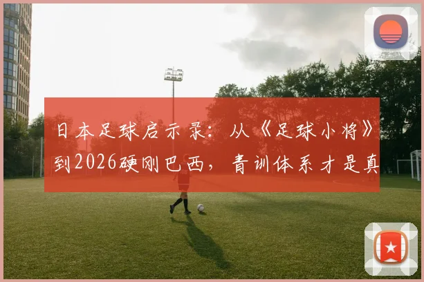 日本足球启示录:从《足球小将》到2026硬刚巴西,青训体系才是真正的“奇迹”创造者