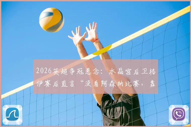 2026英超争冠悬念：水晶宫后卫格伊赛后直言“没看阿森纳比赛，靠自己维持悬念”，球队现状与前景分析