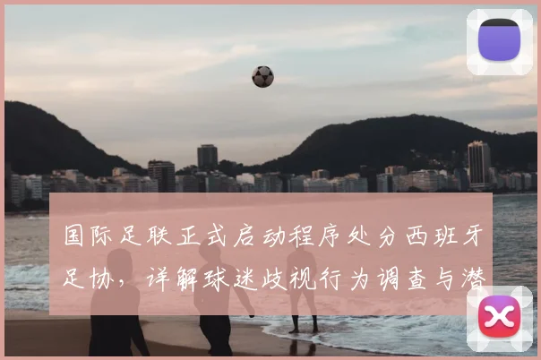 国际足联正式启动程序处分西班牙足协,详解球迷歧视行为调查与潜在处罚,事关2026世界杯