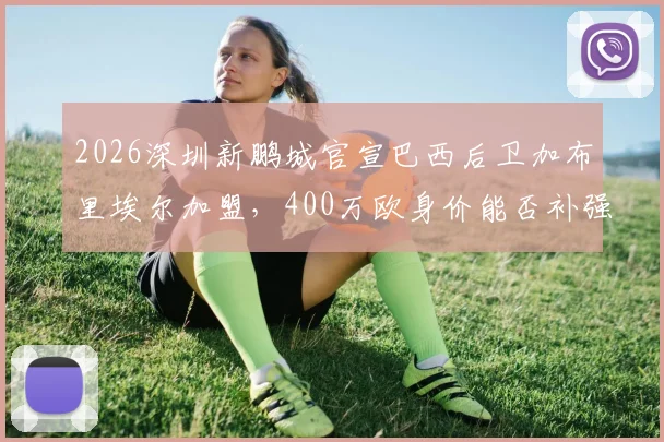 2026深圳新鹏城官宣巴西后卫加布里埃尔加盟，400万欧身价能否补强后防？详解签约内幕与球员技术特点