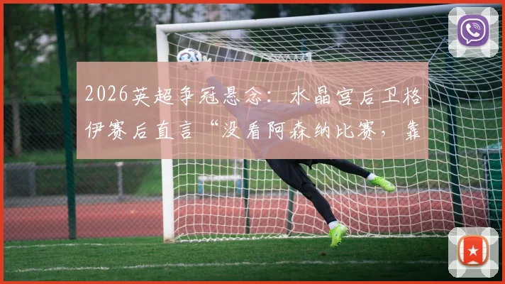 2026英超争冠悬念：水晶宫后卫格伊赛后直言“没看阿森纳比赛，靠自己维持悬念”，球队现状与前景分析