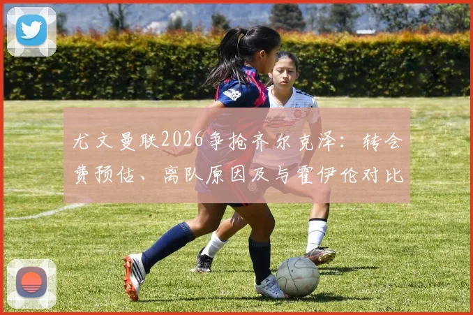 尤文曼联2026争抢齐尔克泽:转会费预估、离队原因及与霍伊伦对比分析