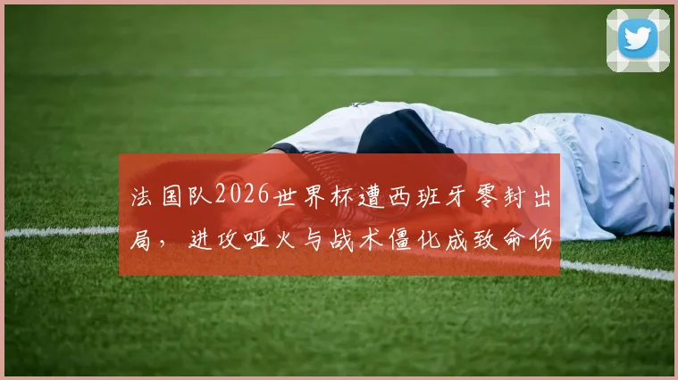 法国队2026世界杯遭西班牙零封出局，进攻哑火与战术僵化成致命伤